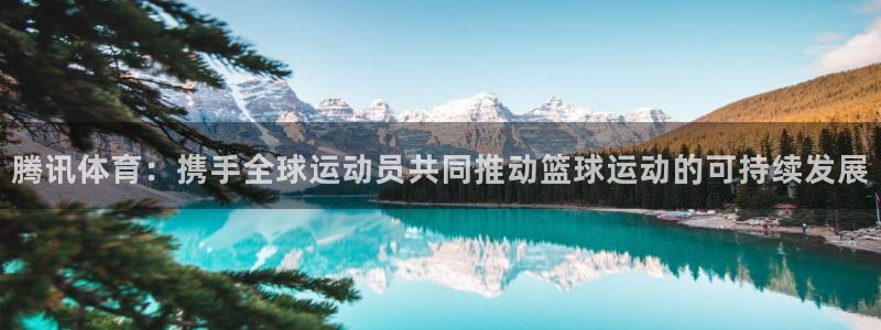 腾讯体育：携手全球运动员共同推动篮球运动的可持续发展